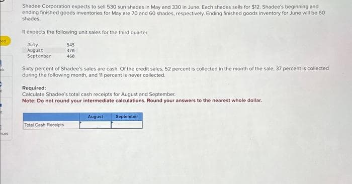 ed
ok
ces
Shadee Corporation expects to sell 530 sun shades in May and 330 in June. Each shades sells for $12. Shadee's beginning and
ending finished goods inventories for May are 70 and 60 shades, respectively. Ending finished goods inventory for June will be 60
shades.
It expects the following unit sales for the third quarter:
July
August
September
545
470
460
Sixty percent of Shadee's sales are cash. Of the credit sales, 52 percent is collected in the month of the sale, 37 percent is collected
during the following month, and 11 percent is never collected.
Required:
Calculate Shadee's total cash receipts for August and September.
Note: Do not round your intermediate calculations. Round your answers to the nearest whole dollar.
Total Cash Receipts
August
September