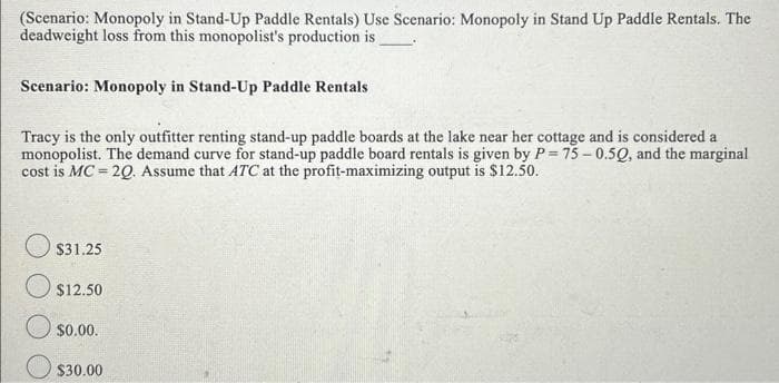 (Scenario: Monopoly in Stand-Up Paddle Rentals) Use Scenario: Monopoly in Stand Up Paddle Rentals. The
deadweight loss from this monopolist's production is
Scenario: Monopoly in Stand-Up Paddle Rentals
Tracy is the only outfitter renting stand-up paddle boards at the lake near her cottage and is considered a
monopolist. The demand curve for stand-up paddle board rentals is given by P=75 -0.50, and the marginal
cost is MC = 20. Assume that ATC at the profit-maximizing output is $12.50.
$31.25
$12.50
$0.00.
$30.00