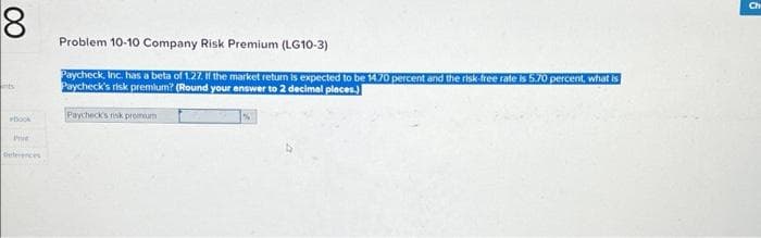 8
ints
PBOOK
Pre
Deferences
Problem 10-10 Company Risk Premium (LG10-3)
Paycheck, Inc. has a beta of 1.27. If the market return is expected to be 14.70 percent and the risk free rate is 5.70 percent, what is
Paycheck's risk premium? (Round your answer to 2 decimal places.)
Paycheck's risk promum
Ch
