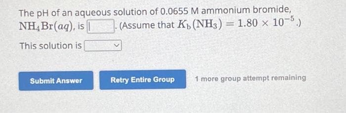 The pH of an aqueous solution of 0.0655 M ammonium bromide,
NH4 Br(aq), is
(Assume that K₁ (NH3) = 1.80 x 10-5.)
This solution is
Submit Answer
Retry Entire Group
1 more group attempt remaining