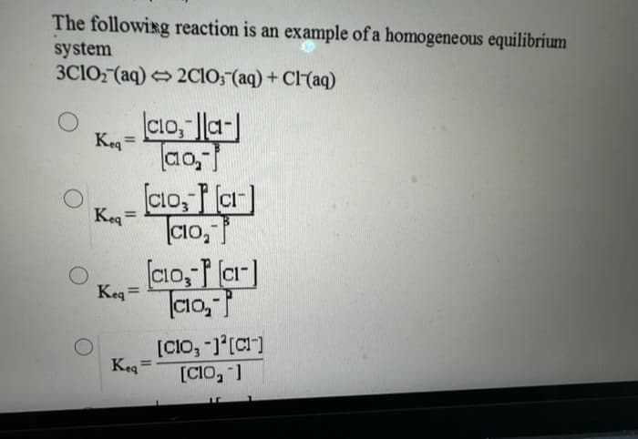 The following reaction is an example of a homogeneous equilibrium
system
3C1O₂ (aq) →2C1O; (aq) + Cl(aq)
Keq=
Keq
=
Keq=
Keq
Clo,-la-
ao₂-
[cio, [a]
CO₂-
[CLO, P[a]
CO₂-
[CIO, -]¹[CI]
[CIO, -]
LC