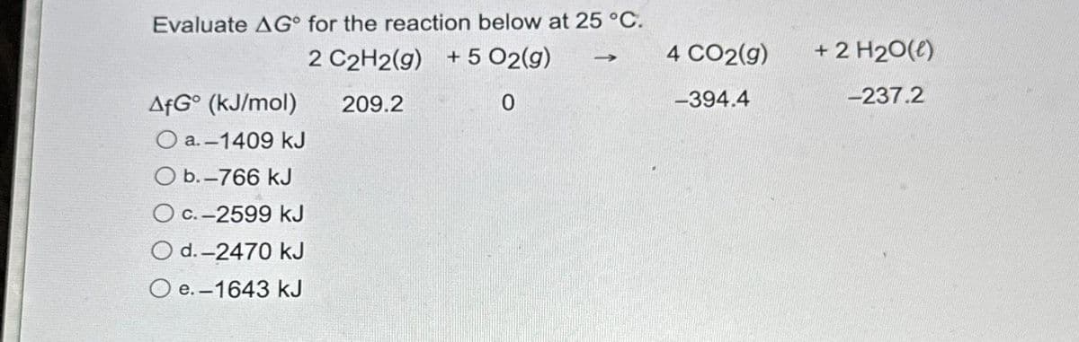 Evaluate AG° for the reaction below at 25 °C.
2 C2H2(g) + 5 O2(g)
209.2
0
AfGo (kJ/mol)
O a.-1409 kJ
O b.-766 kJ
O c.-2599 kJ
O d.-2470 kJ
O e.-1643 kJ
-
4 CO2(g)
-394.4
+ 2 H₂0(e)
-237.2