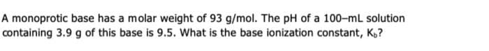 A monoprotic base has a molar weight of 93 g/mol. The pH of a 100-mL solution
containing 3.9 g of this base is 9.5. What is the base ionization constant, K?