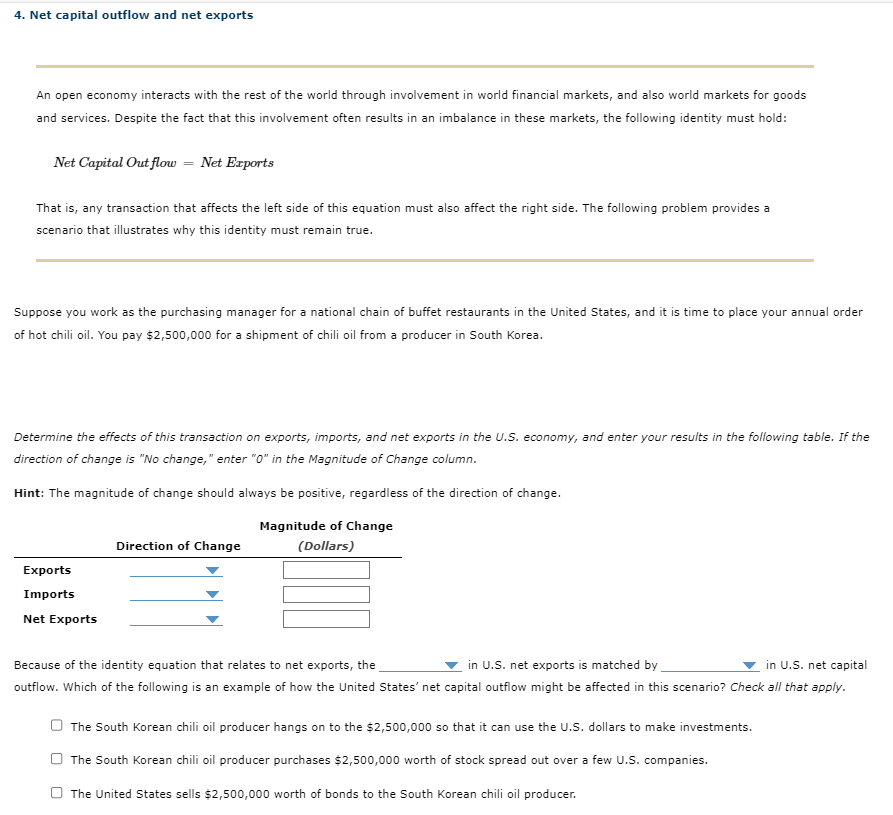 4. Net capital outflow and net exports
An open economy interacts with the rest of the world through involvement in world financial markets, and also world markets for goods
and services. Despite the fact that this involvement often results in an imbalance in these markets, the following identity must hold:
Net Capital Out flow = Net Exports
That is, any transaction that affects the left side of this equation must also affect the right side. The following problem provides a
scenario that illustrates why this identity must remain true.
Suppose you work as the purchasing manager for a national chain of buffet restaurants in the United States, and it is time to place your annual order
of hot chili oil. You pay $2,500,000 for a shipment of chili oil from a producer in South Korea.
Determine the effects of this transaction on exports, imports, and net exports in the U.S. economy, and
direction of change is "No change," enter "0" in the Magnitude of Change column.
Hint: The magnitude of change should always be positive, regardless of the direction of change.
Magnitude of Change
(Dollars)
Exports
Imports
Net Exports
Direction of Change
your results in the following table. If the
in U.S. net exports is matched by
Because of the identity equation that relates to net exports, the
in U.S. net capital
outflow. Which of the following is an example of how the United States' net capital outflow might be affected in this scenario? Check all that apply.
The South Korean chili oil producer hangs on to the $2,500,000 so that it can use the U.S. dollars to make investments.
The South Korean chili oil producer purchases $2,500,000 worth of stock spread out over a few U.S. companies.
The United States sells $2,500,000 worth of bonds to the South Korean chili oil producer.