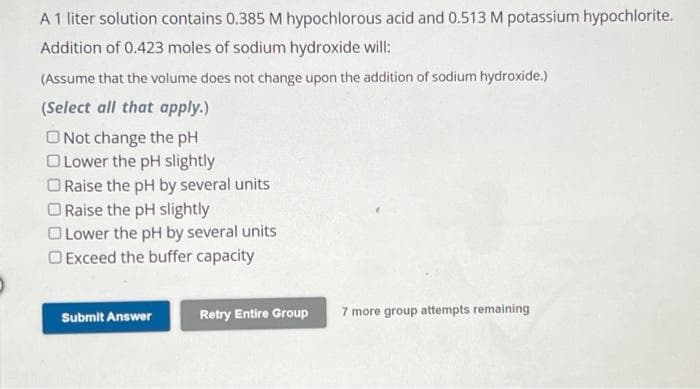 A 1 liter solution contains 0.385 M hypochlorous acid and 0.513 M potassium hypochlorite.
Addition of 0.423 moles of sodium hydroxide will:
(Assume that the volume does not change upon the addition of sodium hydroxide.)
(Select all that apply.)
Not change the pH
Lower the pH slightly
Raise the pH by several units
Raise the pH slightly
Lower the pH by several units
Exceed the buffer capacity
Submit Answer
Retry Entire Group
7 more group attempts remaining