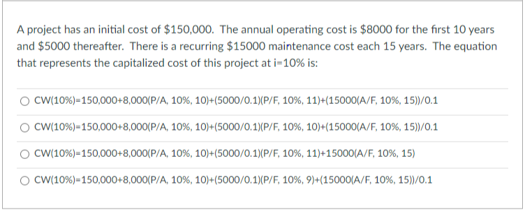 A project has an initial cost of $150,000. The annual operating cost is $8000 for the first 10 years
and $5000 thereafter. There is a recurring $15000 maintenance cost each 15 years. The equation
that represents the capitalized cost of this project at i=10% is:
CW(10%) =150,000+8,000(P/A, 10 %, 10)+(5000/0.1) (P/F, 10%, 11 ) + (15000 (A/F, 10%, 15))/0.1
CW(10%) - 150,000+8,000(P/A, 10 %, 10) +(5000/0.1) (P/F, 10%, 10 ) + ( 15000(A/F, 10%, 15))/0.1
O CW(10%) =150,000+8,000(P/A, 10 %, 10) + (5000 / 0.1) ( P/F, 10%, 11) +15000(A/F, 10%, 15)
O CW(10%) =150,000+8,000(P/A, 10 %, 10) +(5000/0.1) (P/F, 10% , 9) +(15000(A/F, 10%, 15))/0.1