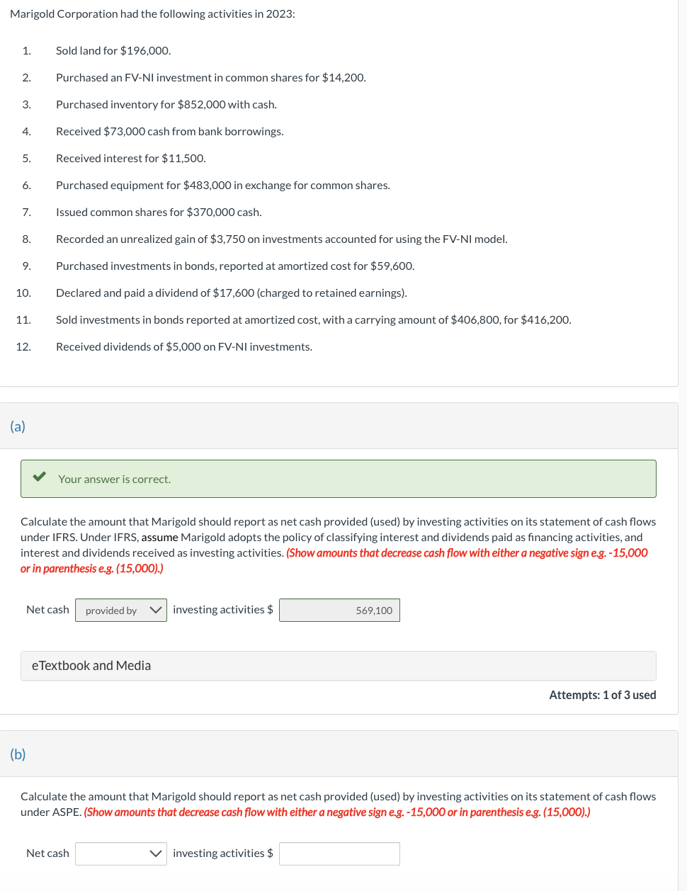 Marigold Corporation had the following activities in 2023:
1.
2.
3.
4.
5.
6.
7.
8.
9.
10.
11.
12.
(a)
Sold land for $196,000.
Purchased an FV-NI investment in common shares for $14,200.
Purchased inventory for $852,000 with cash.
Received $73,000 cash from bank borrowings.
Received interest for $11,500.
Purchased equipment for $483,000 in exchange for common shares.
Issued common shares for $370,000 cash.
Recorded an unrealized gain of $3,750 on investments accounted for using the FV-NI model.
Purchased investments in bonds, reported at amortized cost for $59,600.
Declared and paid a dividend of $17,600 (charged to retained earnings).
Sold investments in bonds reported at amortized cost, with a carrying amount of $406,800, for $416,200.
Received dividends of $5,000 on FV-NI investments.
(b)
Your answer is correct.
Calculate the amount that Marigold should report as net cash provided (used) by investing activities on its statement of cash flows
under IFRS. Under IFRS, assume Marigold adopts the policy of classifying interest and dividends paid as financing activities, and
interest and dividends received as investing activities. (Show amounts that decrease cash flow with either a negative sign e.g. -15,000
or in parenthesis e.g. (15,000).)
Net cash provided by Vinvesting activities $
eTextbook and Media
Net cash
569,100
Calculate the amount that Marigold should report as net cash provided (used) by investing activities on its statement of cash flows
under ASPE. (Show amounts that decrease cash flow with either a negative sign e.g. -15,000 or in parenthesis e.g. (15,000).)
investing activities $
Attempts: 1 of 3 used