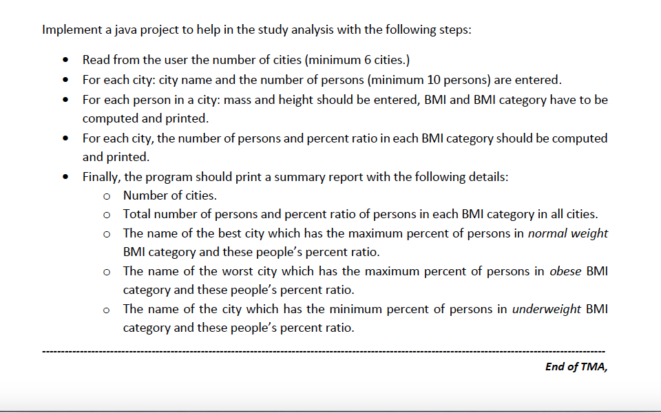 Implement a java project to help in the study analysis with the following steps:
Read from the user the number of cities (minimum 6 cities.)
For each city: city name and the number of persons (minimum 10 persons) are entered.
• For each person in a city: mass and height should be entered, BMI and BMI category have to be
computed and printed.
For each city, the number of persons and percent ratio in each BMI category should be computed
and printed.
Finally, the program should print a summary report with the following details:
o Number of cities.
o Total number of persons and percent ratio of persons in each BMI category in all cities.
o The name of the best city which has the maximum percent of persons in normal weight
BMI category and these people's percent ratio.
o The name of the worst city which has the maximum percent of persons in obese BMI
category and these people's percent ratio.
o The name of the city which has the minimum percent of persons in underweight BMI
category and these people's percent ratio.
End of TMA,
