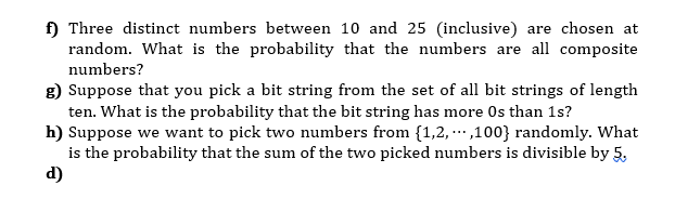 f) Three distinct numbers between 10 and 25 (inclusive) are chosen at
random. What is the probability that the numbers are all composite
numbers?
g) Suppose that you pick a bit string from the set of all bit strings of length
ten. What is the probability that the bit string has more Os than 1s?
h) Suppose we want to pick two numbers from {1,2, .,100} randomly. What
is the probability that the sum of the two picked numbers is divisible by 5,
d)
