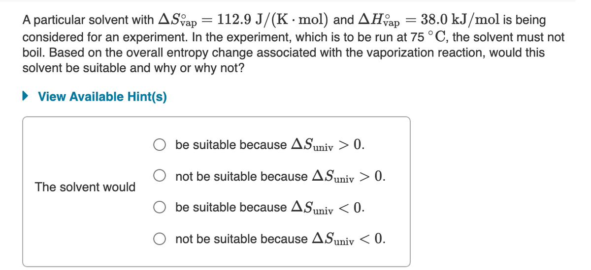 112.9 J/(K · mol) and AHfap = 38.0 kJ/mol is being
A particular solvent with ASap =
considered for an experiment. In the experiment, which is to be run at 75 °C, the solvent must not
boil. Based on the overall entropy change associated with the vaporization reaction, would this
solvent be suitable and why or why not?
• View Available Hint(s)
be suitable because ASuniv > 0.
not be suitable because ASuniv > 0.
The solvent would
be suitable because ASuniy < 0.
not be suitable because ASuniv < 0.
