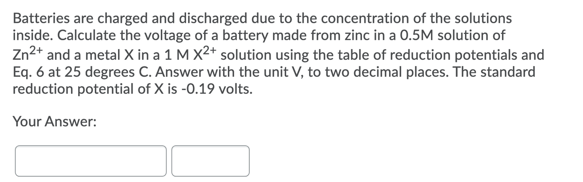 Batteries are charged and discharged due to the concentration of the solutions
inside. Calculate the voltage of a battery made from zinc in a 0.5M solution of
Zn2+ and a metal X in a 1 M X2+ solution using the table of reduction potentials and
Eq. 6 at 25 degrees C. Answer with the unit V, to two decimal places. The standard
reduction potential of X is -0.19 volts.
Your Answer:
