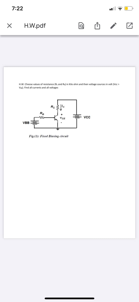 7:22
H.W.pdf
H.W: Choose values of resistance (Rc and Ra) in Kilo ohm and then voltage sources in volt (Vcc >
Vaa). Find all currents and all voltages
Rg
vcc
VBB
Fig.(1): Fixed Biasing circuit
