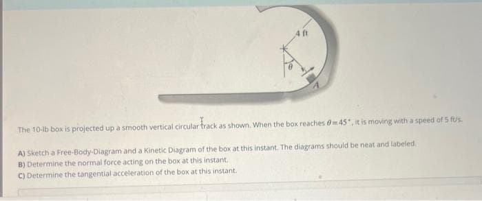 4 ft
The 10-lb box is projected up a smooth vertical circular track as shown. When the box reaches 0=45", it is moving with a speed of 5 fus.
A) Sketch a Free-Body-Diagram and a Kinetic Diagram of the box at this instant. The diagrams should be neat and labeled.
B) Determine the normal force acting on the box at this instant.
C) Determine the tangential acceleration of the box at this instant.