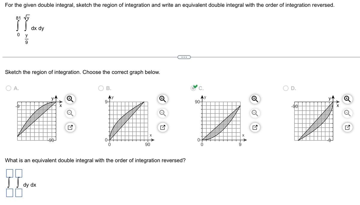 For the given double integral, sketch the region of integration and write an equivalent double integral with the order of integration reversed.
81 √y
!!..
dx dy
y
9
Sketch the region of integration. Choose the correct graph below.
O A.
-9
B.
dy dx
Ay
9-
0
X
90
What is an equivalent double integral with the order of integration reversed?
II.
Ay
90-
0
9
X
D.
-90
X