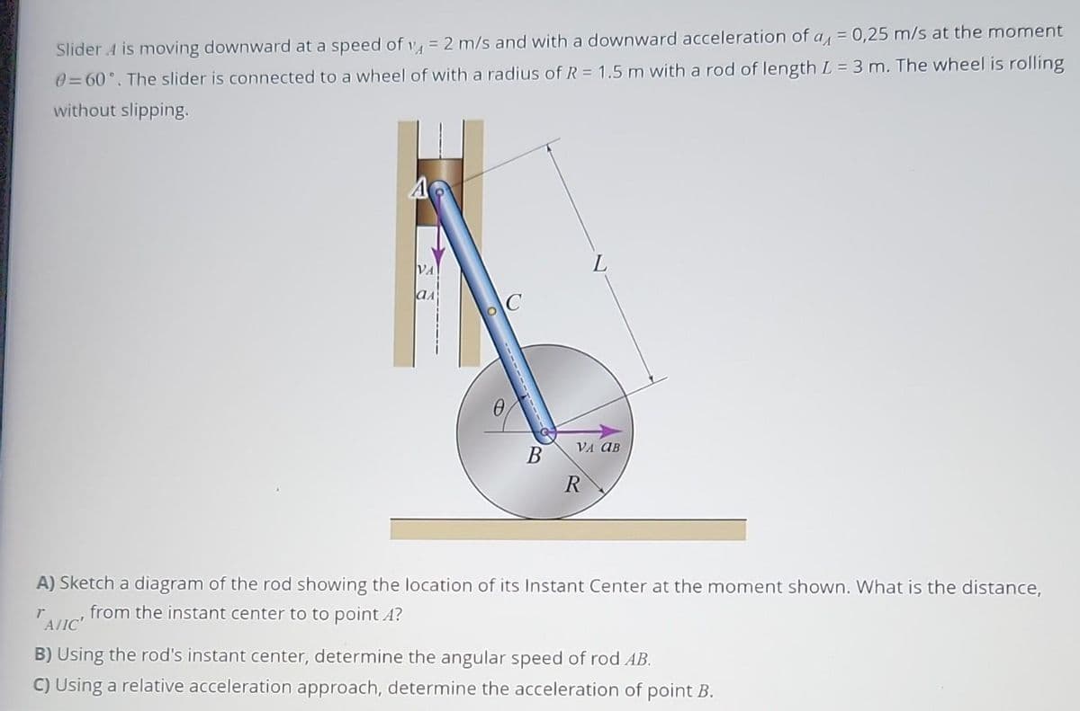 Slider 4 is moving downward at a speed of 14 = 2 m/s and with a downward acceleration of a = 0,25 m/s at the moment
0=60°. The slider is connected to a wheel of with a radius of R = 1.5 m with a rod of length L = 3 m. The wheel is rolling
without slipping.
VA
ал
C
B
VA OB
R
A) Sketch a diagram of the rod showing the location of its Instant Center at the moment shown. What is the distance,
r from the instant center to to point A?
A/IC'
B) Using the rod's instant center, determine the angular speed of rod AB.
C) Using a relative acceleration approach, determine the acceleration of point B.