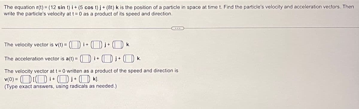 The equation r(t) = (12 sin t) i + (5 cos t)j + (8t) k is the position of a particle in space at time t. Find the particle's velocity and acceleration vectors. Then
write the particle's velocity at t=0 as a product of its speed and direction.
The velocity vector is v(t) = (i+
The acceleration vector is a(t) =
j+k.
The velocity vector at t = 0 written as a product of the speed and direction is
v(0) Di+
₁ + k].
(Type exact answers, using radicals as needed.)
i +
+
k.