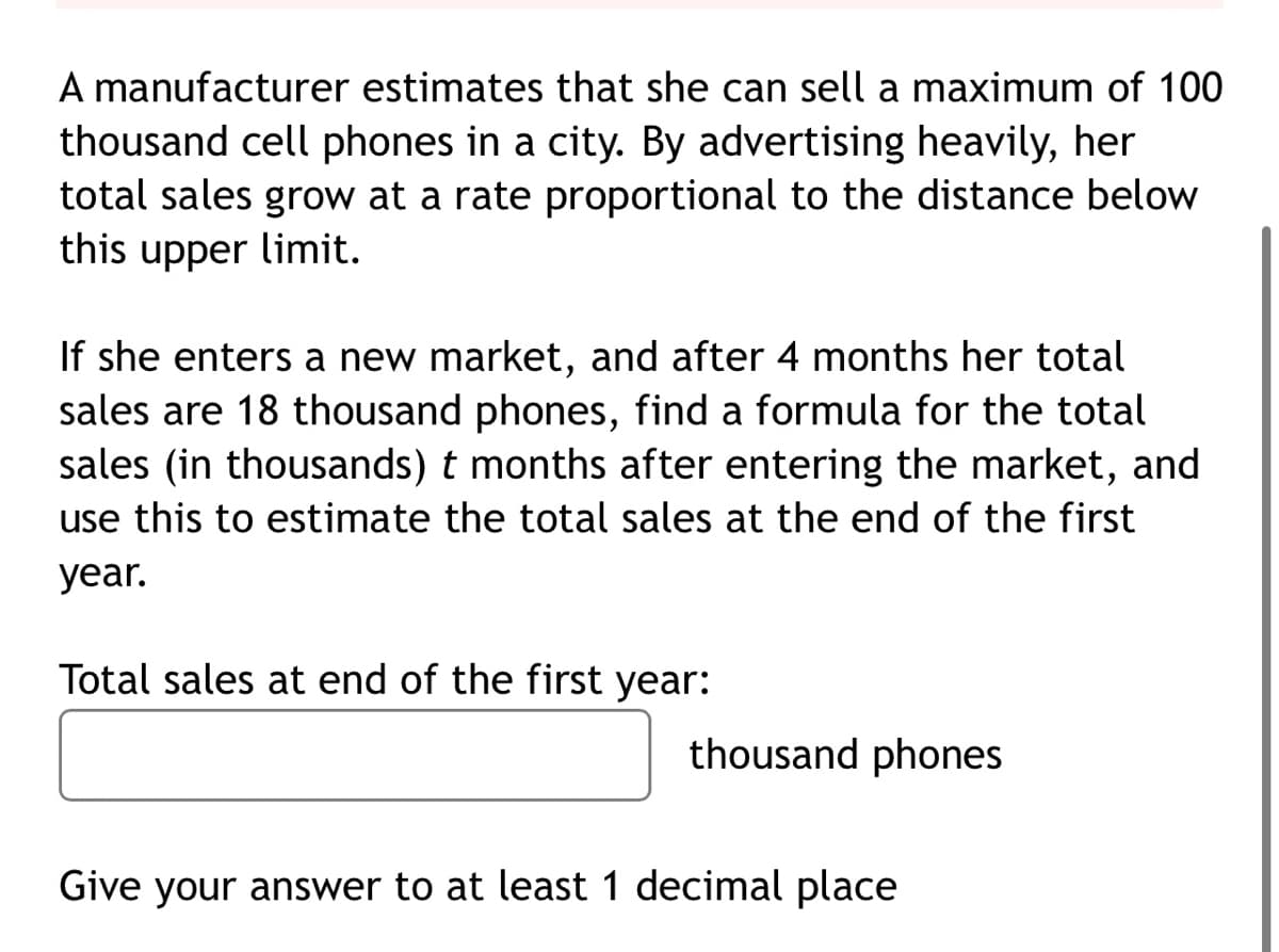 A manufacturer estimates that she can sell a maximum of 100
thousand cell phones in a city. By advertising heavily, her
total sales grow at a rate proportional to the distance below
this upper limit.
If she enters a new market, and after 4 months her total
sales are 18 thousand phones, find a formula for the total
sales (in thousands) t months after entering the market, and
use this to estimate the total sales at the end of the first
year.
Total sales at end of the first year:
thousand phones
Give your answer to at least 1 decimal place