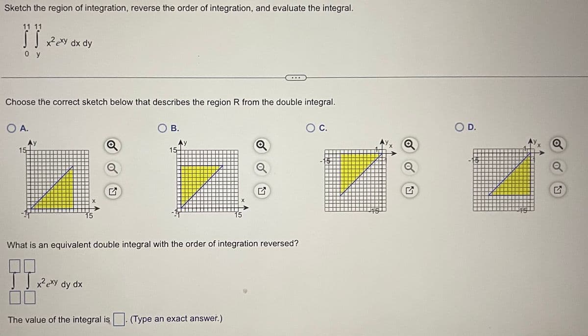 Sketch the region of integration, reverse the order of integration, and evaluate the integral.
11 11
Hamas
S S x² exy dx dy
oy
Choose the correct sketch below that describes the region R from the double integral.
O A.
15-
X
JJ x² exy dy dx
15
O B.
The value of the integral is
15
X
What is an equivalent double integral with the order of integration reversed?
(Type an exact answer.)
15
Q
O C.
Q
✔
SO D.
15