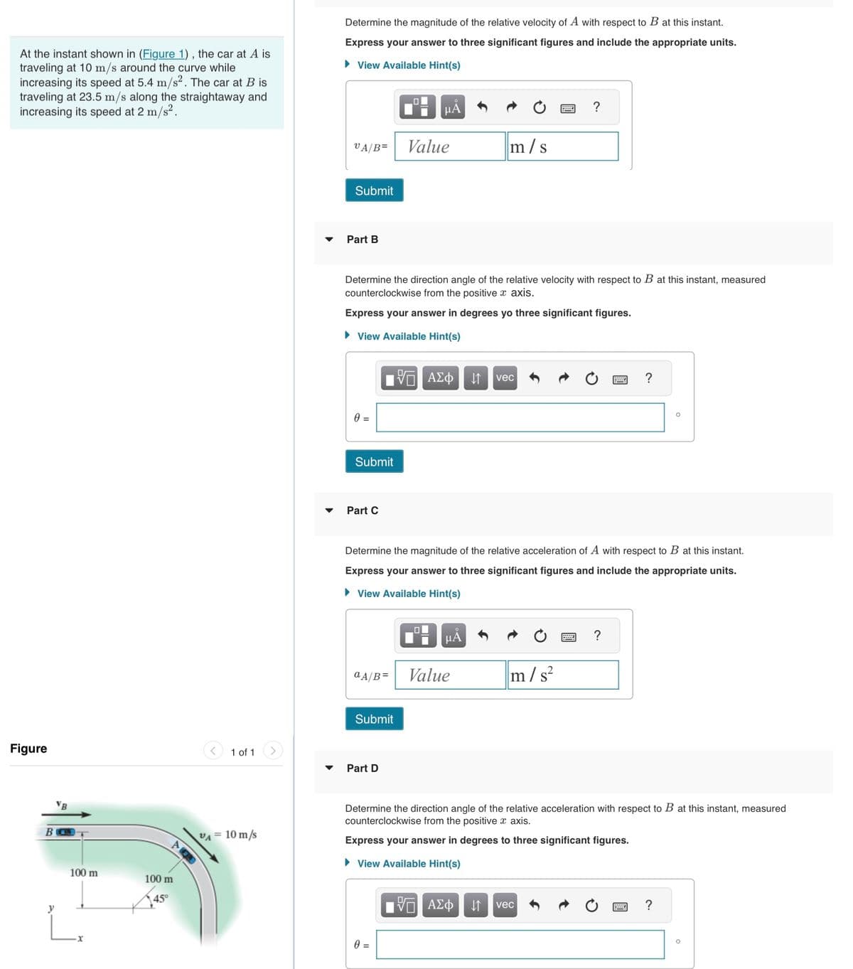 At the instant shown in (Figure 1), the car at A is
traveling at 10 m/s around the curve while
increasing its speed at 5.4 m/s². The car at B is
traveling at 23.5 m/s along the straightaway and
increasing its speed at 2 m/s².
Figure
100 m
100 m
45°
1 of 1
VA
= 10 m/s
Determine the magnitude of the relative velocity of A with respect to B at this instant.
Express your answer to three significant figures and include the appropriate units.
► View Available Hint(s)
VA/B=
Submit
Part B
0 =
Submit
Part C
Determine the direction angle of the relative velocity with respect to B at this instant, measured
counterclockwise from the positive x axis.
Express your answer in degrees yo three significant figures.
► View Available Hint(s)
ol
Submit
μA
Part D
Value
0 =
—| ΑΣΦ
a A/B= Value
m/s
μA
Determine the magnitude of the relative acceleration of A with respect to B at this instant.
Express your answer to three significant figures and include the appropriate units.
► View Available Hint(s)
vec
?
m/s²
5 ΑΣΦ ↓↑ vec
?
?
Determine the direction angle of the relative acceleration with respect to B at this instant, measured
counterclockwise from the positive x axis.
Express your answer in degrees to three significant figures.
► View Available Hint(s)
O
?