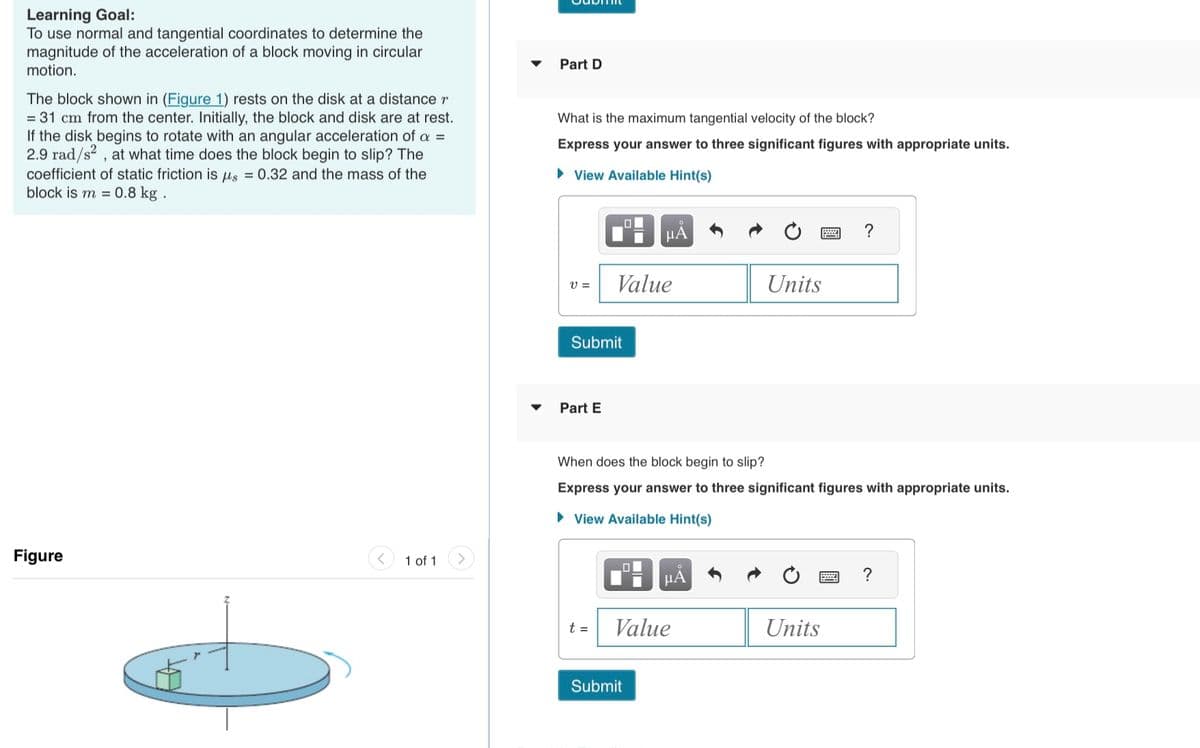 Learning Goal:
To use normal and tangential coordinates to determine the
magnitude of the acceleration of a block moving in circular
motion.
The block shown in (Figure 1) rests on the disk at a distance r
= 31 cm from the center. Initially, the block and disk are at rest.
If the disk begins to rotate with an angular acceleration of a =
2.9 rad/s², at what time does the block begin to slip? The
coefficient of static friction is us = 0.32 and the mass of the
block is m = 0.8 kg.
Figure
1 of 1
Part D
What is the maximum tangential velocity of the block?
Express your answer to three significant figures with appropriate units.
View Available Hint(s)
V =
Submit
Part E
Value
t =
μÅ
When does the block begin to slip?
Express your answer to three significant figures with appropriate units.
View Available Hint(s)
☐☐
Submit
μA
Value
Units
Units
?