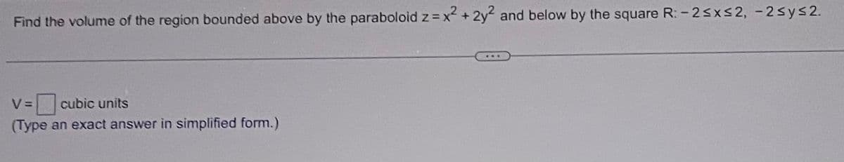 Find the volume of the region bounded above by the paraboloid z = x² + 2y2 and below by the square R: -2≤x≤2, -2≤y≤2.
V = cubic units
(Type an exact answer in simplified form.)