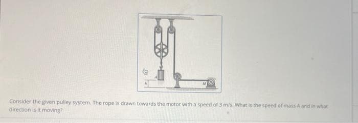 Consider the given pulley system. The rope is drawn towards the motor with a speed of 3 m/s. What is the speed of mass A and in what
direction is it moving?