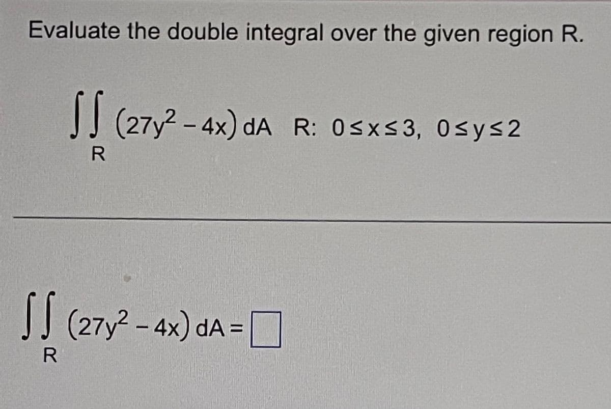 Evaluate the double integral over the given region R.
SS (27y² - 4x) dA R: 0≤x≤3, 0≤y≤2
R
√ √ (27y² - 4x) dA = 0
R