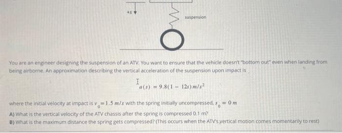 +51
suspension
You are an engineer designing the suspension of an ATV. You want to ensure that the vehicle doesn't "bottom out" even when landing from
being airborne. An approximation describing the vertical acceleration of the suspension upon impact is
I
a(s) 9.8(1 12s) m/s²
where the initial velocity at impact is v=1.5 m/s with the spring initially uncompressed, s = 0 m
A) What is the vertical velocity of the ATV chassis after the spring is compressed 0.1 m?
B) What is the maximum distance the spring gets compressed? (This occurs when the ATV's vertical motion comes momentarily to rest)