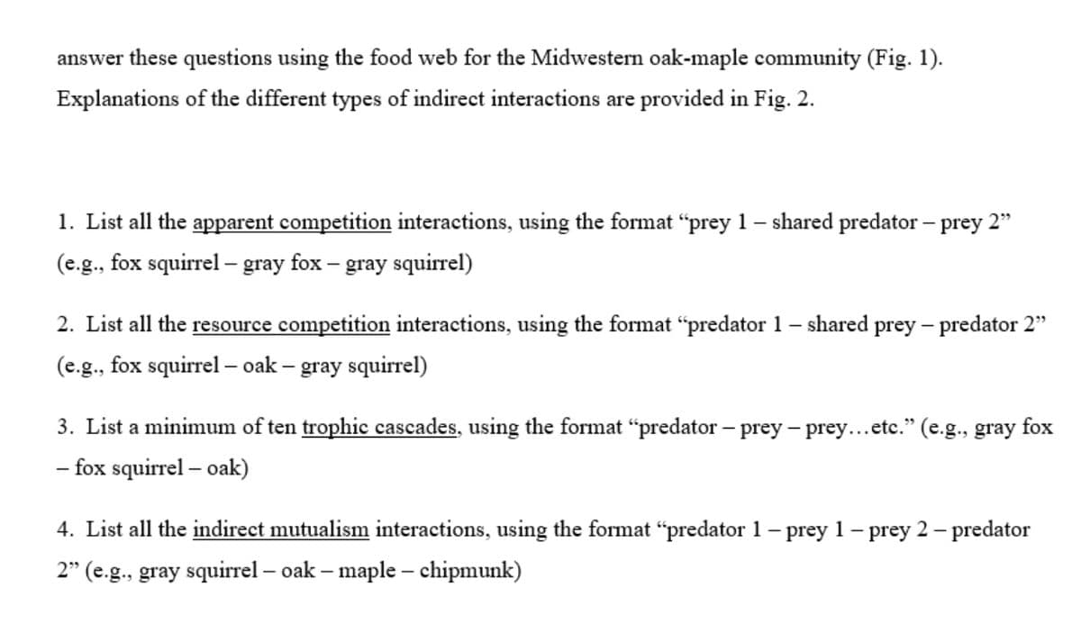 answer these questions using the food web for the Midwestern oak-maple community (Fig. 1).
Explanations of the different types of indirect interactions are provided in Fig. 2.
1. List all the apparent competition interactions, using the format "prey 1 – shared predator - prey 2"
(e.g., fox squirrel - gray fox – gray squirrel)
2. List all the resource competition interactions, using the format "predator 1 – shared prey – predator 2"
(e.g., fox squirrel - oak – gray squirrel)
3. List a minimum of ten trophic cascades, using the format “predator – prey – prey...etc." (e.g., gray fox
- fox squirrel – oak)
4. List all the indirect mutualism interactions, using the format “predator 1 – prey 1 – prey 2 – predator
2" (e.g., gray squirrel – oak – maple – chipmunk)
