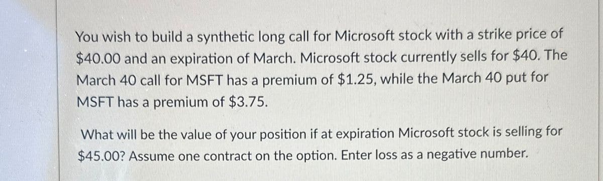 You wish to build a synthetic long call for Microsoft stock with a strike price of
$40.00 and an expiration of March. Microsoft stock currently sells for $40. The
March 40 call for MSFT has a premium of $1.25, while the March 40 put for
MSFT has a premium of $3.75.
What will be the value of your position if at expiration Microsoft stock is selling for
$45.00? Assume one contract on the option. Enter loss as a negative number.