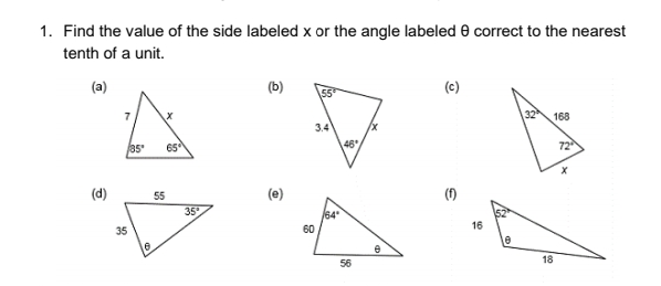 1. Find the value of the side labeled x or the angle labeled e correct to the nearest
tenth of a unit.
(a)
(c)
7
3.4
168
35
65°
46
72
(d)
55
(e)
(f)
35
64
35
60
16
56
18
