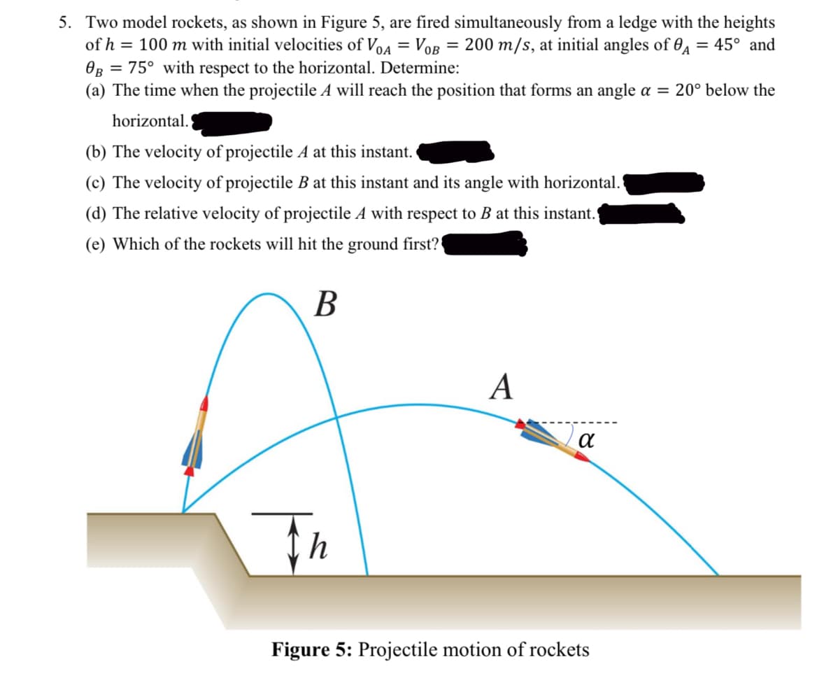 5. Two model rockets, as shown in Figure 5, are fired simultaneously from a ledge with the heights
of h = 100 m with initial velocities of VOA = VOB = 200 m/s, at initial angles of A = 45° and
0B = 75° with respect to the horizontal. Determine:
(a) The time when the projectile A will reach the position that forms an angle α = 20° below the
horizontal.
(b) The velocity of projectile A at this instant.
(c) The velocity of projectile B at this instant and its angle with horizontal.
(d) The relative velocity of projectile A with respect to B at this instant.
(e) Which of the rockets will hit the ground first?
B
th
A
α
Figure 5: Projectile motion of rockets