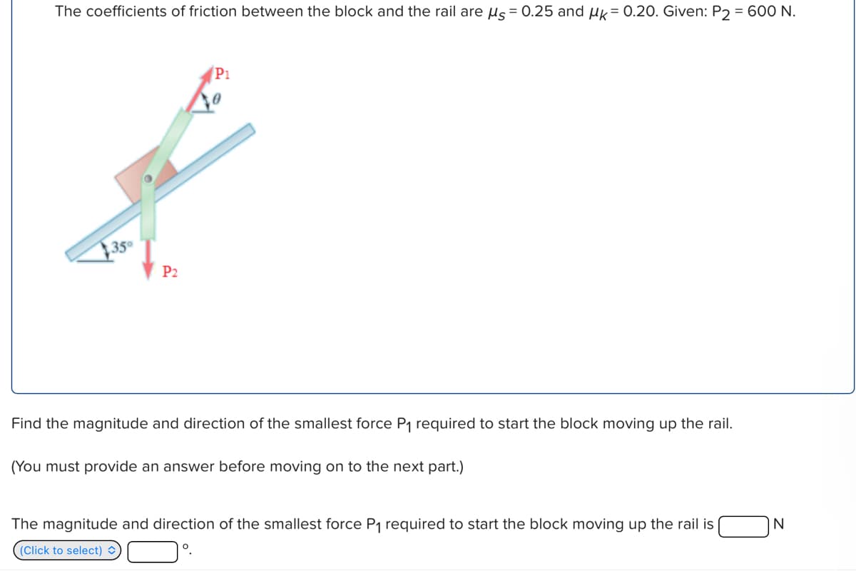 The coefficients of friction between the block and the rail are μs = 0.25 and μk = 0.20. Given: P2 = 600 N.
35
P2
P1
Find the magnitude and direction of the smallest force P₁ required to start the block moving up the rail.
(You must provide an answer before moving on to the next part.)
The magnitude and direction of the smallest force P₁ required to start the block moving up the rail is
(Click to select)
°
N