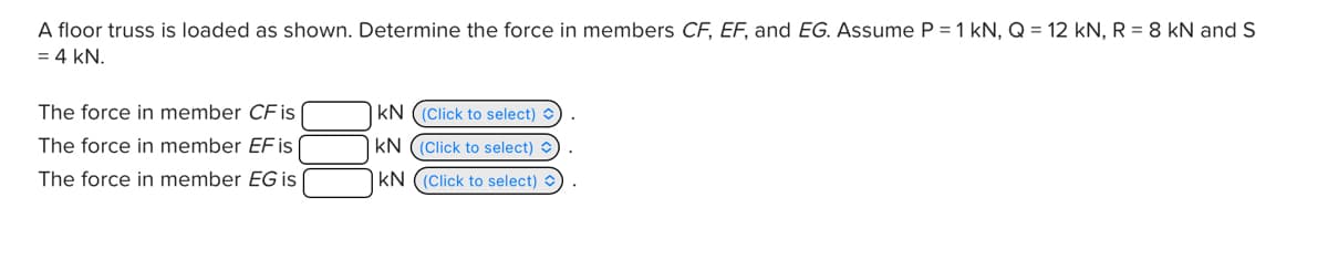 A floor truss is loaded as shown. Determine the force in members CF, EF, and EG. Assume P = 1 kN, Q = 12 kN, R = 8 kN and S
= 4 kN.
The force in member CF is
KN
(Click to select)
The force in member EF is
KN
(Click to select)
The force in member EG is
KN
(Click to select)