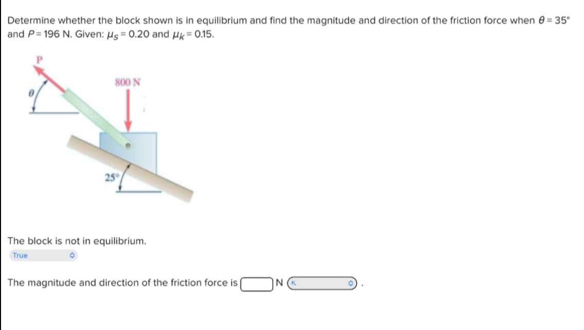 Determine whether the block shown is in equilibrium and find the magnitude and direction of the friction force when = 35°
and P=196 N. Given: μs = 0.20 and μ= 0.15.
800 N
25°
The block is not in equilibrium.
True
The magnitude and direction of the friction force is
N