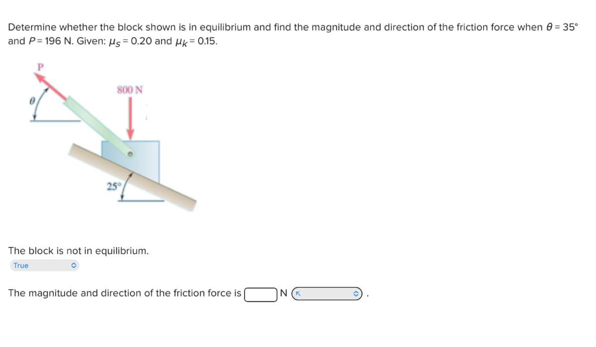 Determine whether the block shown is in equilibrium and find the magnitude and direction of the friction force when = 35°
and P = 196 N. Given: μs = 0.20 and μk = 0.15.
800 N
25°
The block is not in equilibrium.
True
The magnitude and direction of the friction force is
N (K