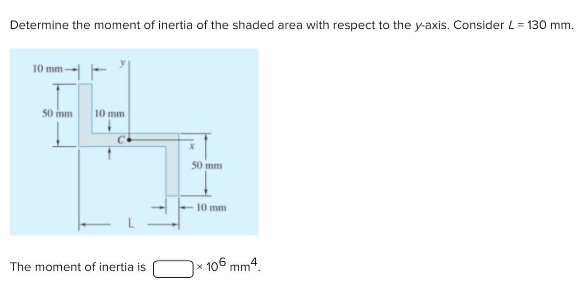 Determine the moment of inertia of the shaded area with respect to the y-axis. Consider L = 130 mm.
10 mm-
50 mm
10 mm
k
50 mm
10 mm
The moment of inertia is
×
106
m4.
mm