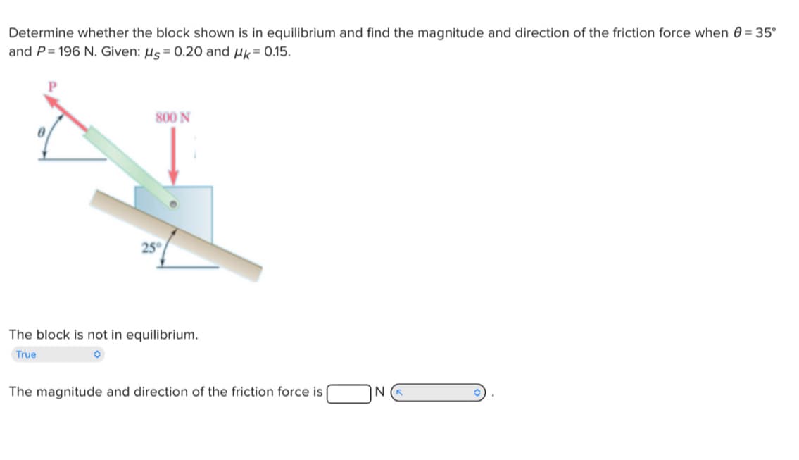 Determine whether the block shown is in equilibrium and find the magnitude and direction of the friction force when = 35°
and P=196 N. Given: Ms = 0.20 and μk = 0.15.
800 N
25°
The block is not in equilibrium.
True
The magnitude and direction of the friction force is (
NK