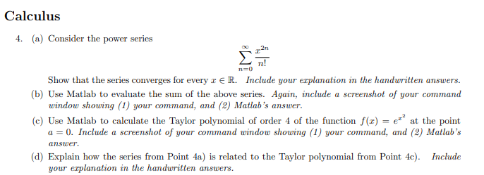 Calculus
4. (a) Consider the power series
Σ
n=0
Show that the series converges for every x R. Include your explanation in the handwritten answers.
(b) Use Matlab to evaluate the sum of the above series. Again, include a screenshot of your command
window showing (1) your command, and (2) Matlab's answer.
(c) Use Matlab to calculate the Taylor polynomial of order 4 of the function f(x) = e²² at the point
a = 0. Include a screenshot of your command window showing (1) your command, and (2) Matlab's
answer.
(d) Explain how the series from Point 4a) is related to the Taylor polynomial from Point 4c). Include
your explanation in the handwritten answers.