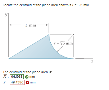 Locate the centroid of the plane area shown if L = 126 mm.
Lmm
The centroid of the plane area is:
X: 96.1933
Y:49.4386
mm
mm
r=75 mm
x