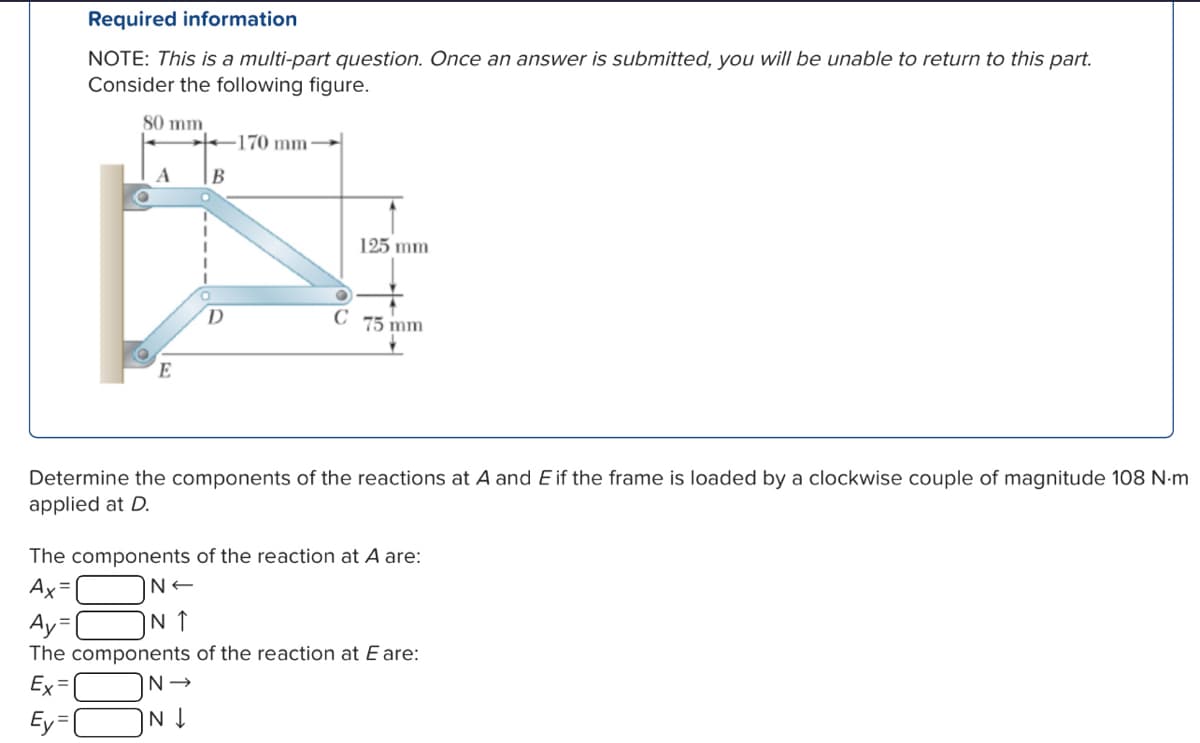 Required information
NOTE: This is a multi-part question. Once an answer is submitted, you will be unable to return to this part.
Consider the following figure.
80 mm
170 mm
A
B
E
125 mm
D
C
75 mm
Determine the components of the reactions at A and E if the frame is loaded by a clockwise couple of magnitude 108 N-m
applied at D.
The components of the reaction at A are:
Ax=
Ay=
N<
IN ↑
The components of the reaction at E are:
Ex=
Ey=
N→
N↓