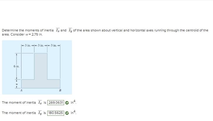 Determine the moments of inertia I, and Iy of the area shown about vertical and horizontal axes running through the centroid of the
area. Consider w= 2.75 in.
6 in.
W
-3 in.3 in.3 in.
B
The moment of inertia Iz is 269.0631
in4.
The moment of inertia Iy is 180.5625
in4.