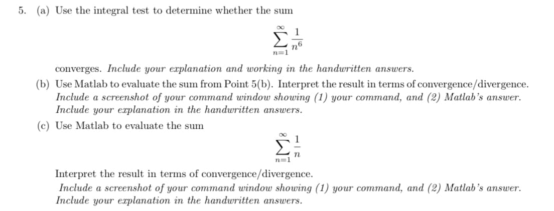 5. (a) Use the integral test to determine whether the sum
∞
Σ
n6
n=1
converges. Include your explanation and working in the handwritten answers.
(b) Use Matlab to evaluate the sum from Point 5(b). Interpret the result in terms of convergence/divergence.
Include a screenshot of your command window showing (1) your command, and (2) Matlab's answer.
Include your explanation in the handwritten answers.
(c) Use Matlab to evaluate the sum
n=1
Interpret the result in terms of convergence/divergence.
Include a screenshot of your command window showing (1) your command, and (2) Matlab's answer.
Include your explanation in the handwritten answers.