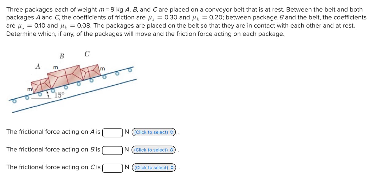 Three packages each of weight m=9 kg A, B, and C are placed on a conveyor belt that is at rest. Between the belt and both
packages A and C, the coefficients of friction are μ₁ = 0.30 and μk = 0.20; between package B and the belt, the coefficients
are μs = 0.10 and μk = 0.08. The packages are placed on the belt so that they are in contact with each other and at rest.
Determine which, if any, of the packages will move and the friction force acting on each package.
B
C
A
m
15°
m
The frictional force acting on A is
N (Click to select)
The frictional force acting on Bis
IN (Click to select)✓
The frictional force acting on C is
N (Click to select) )