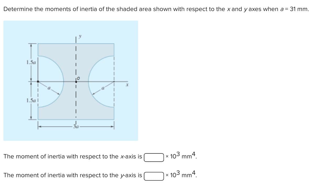 Determine the moments of inertia of the shaded area shown with respect to the x and y axes when a = 31 mm.
1.5a
1.5a\
The moment of inertia with respect to the x-axis is
×
103 mm.
The moment of inertia with respect to the y-axis is
×
103 mm².