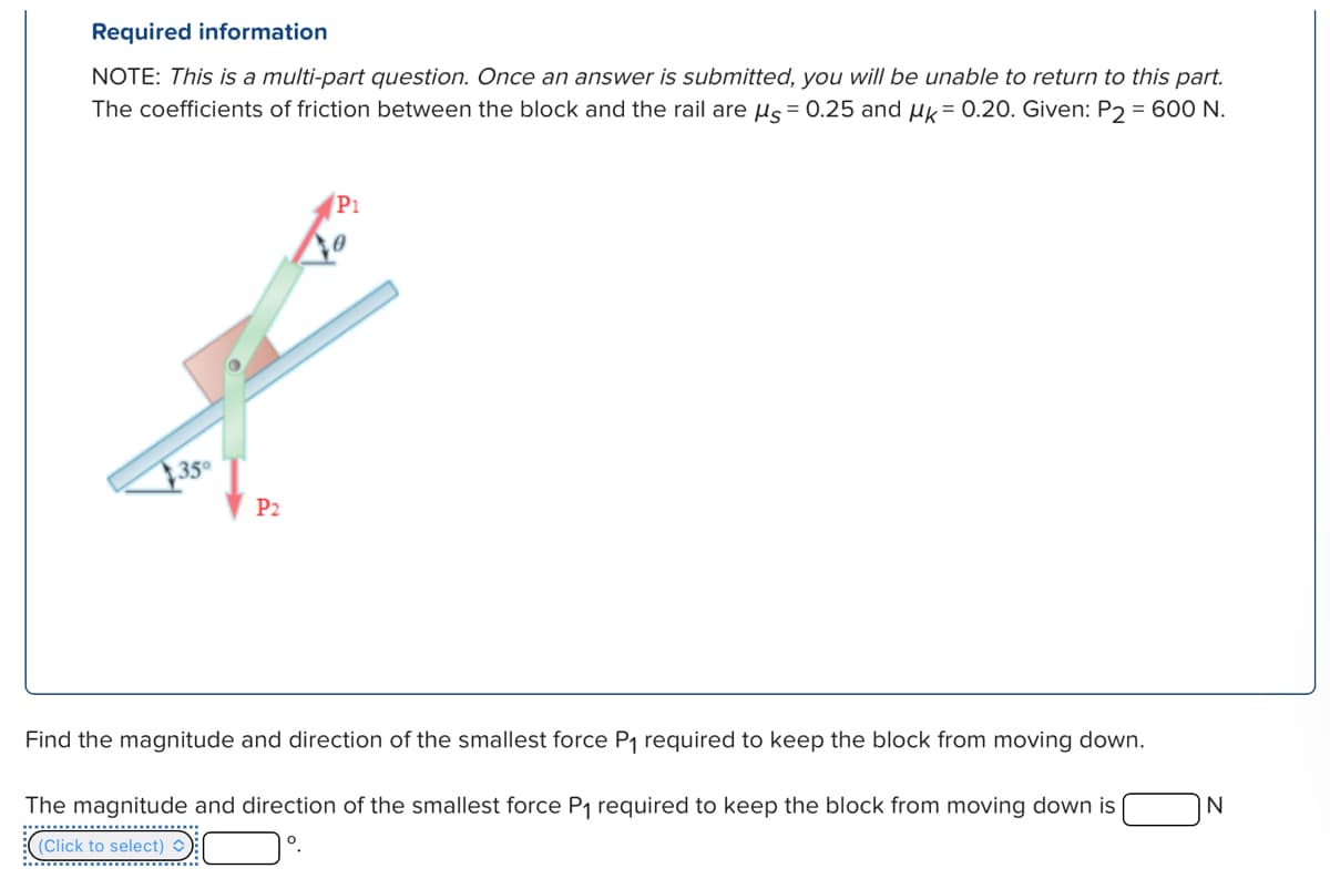 Required information
NOTE: This is a multi-part question. Once an answer is submitted, you will be unable to return to this part.
The coefficients of friction between the block and the rail are μs = 0.25 and μk = 0.20. Given: P2 = 600 N.
350
P2
P1
Find the magnitude and direction of the smallest force P₁ required to keep the block from moving down.
The magnitude and direction of the smallest force P₁ required to keep the block from moving down is
(Click to select) C
IN