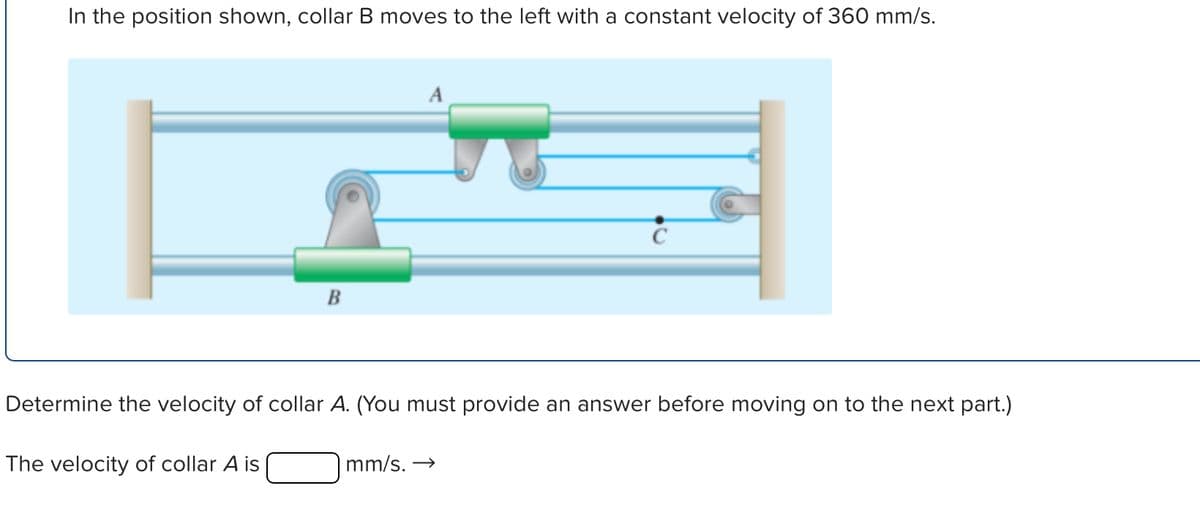 In the position shown, collar B moves to the left with a constant velocity of 360 mm/s.
B
A
Determine the velocity of collar A. (You must provide an answer before moving on to the next part.)
The velocity of collar A is
mm/s. →