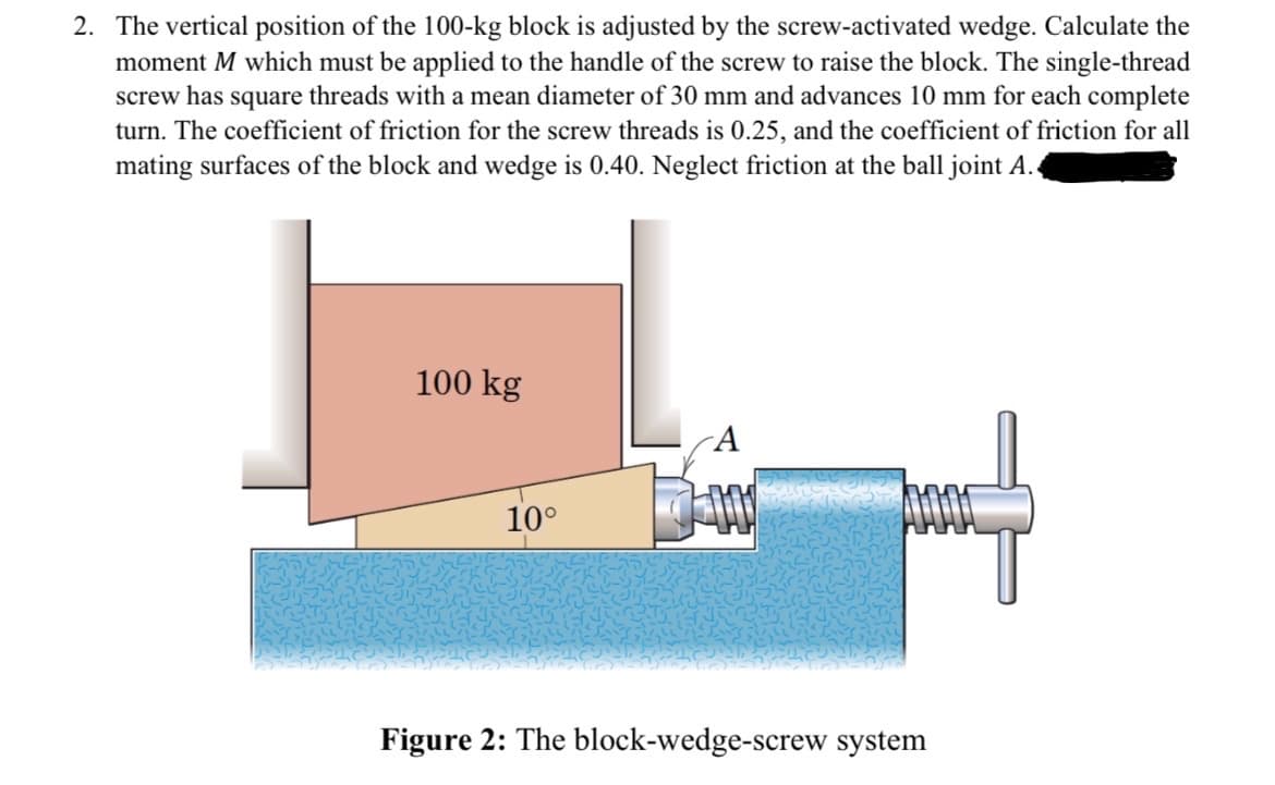 2. The vertical position of the 100-kg block is adjusted by the screw-activated wedge. Calculate the
moment M which must be applied to the handle of the screw to raise the block. The single-thread
screw has square threads with a mean diameter of 30 mm and advances 10 mm for each complete
turn. The coefficient of friction for the screw threads is 0.25, and the coefficient of friction for all
mating surfaces of the block and wedge is 0.40. Neglect friction at the ball joint A.
100 kg
A
10°
Figure 2: The block-wedge-screw system