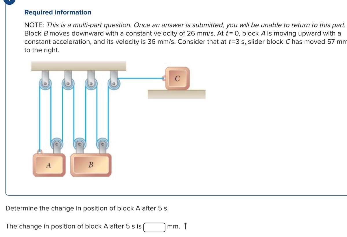 Required information
NOTE: This is a multi-part question. Once an answer is submitted, you will be unable to return to this part.
Block B moves downward with a constant velocity of 26 mm/s. At t = 0, block A is moving upward with a
constant acceleration, and its velocity is 36 mm/s. Consider that at t=3 s, slider block Chas moved 57 mm
to the right.
A
B
Determine the change in position of block A after 5 s.
C
The change in position of block A after 5 s is
mm. ↑