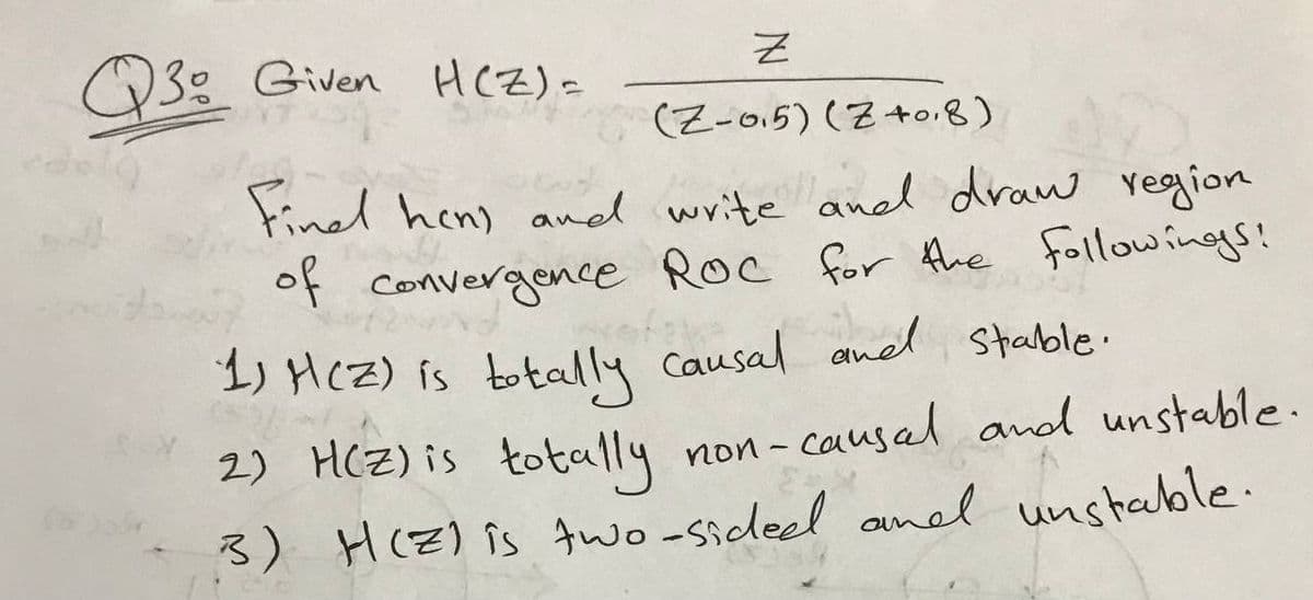 Z
(Z-05) (Z+0.8)
Find hen) and write and draw region
of convergence Roc for the followings!
1) H(Z) is totally causal and stable.
2) H(Z) is totally non-causal and unstable.
3) H(Z) is two-sided and unstable.
Q30 Given H(Z) =